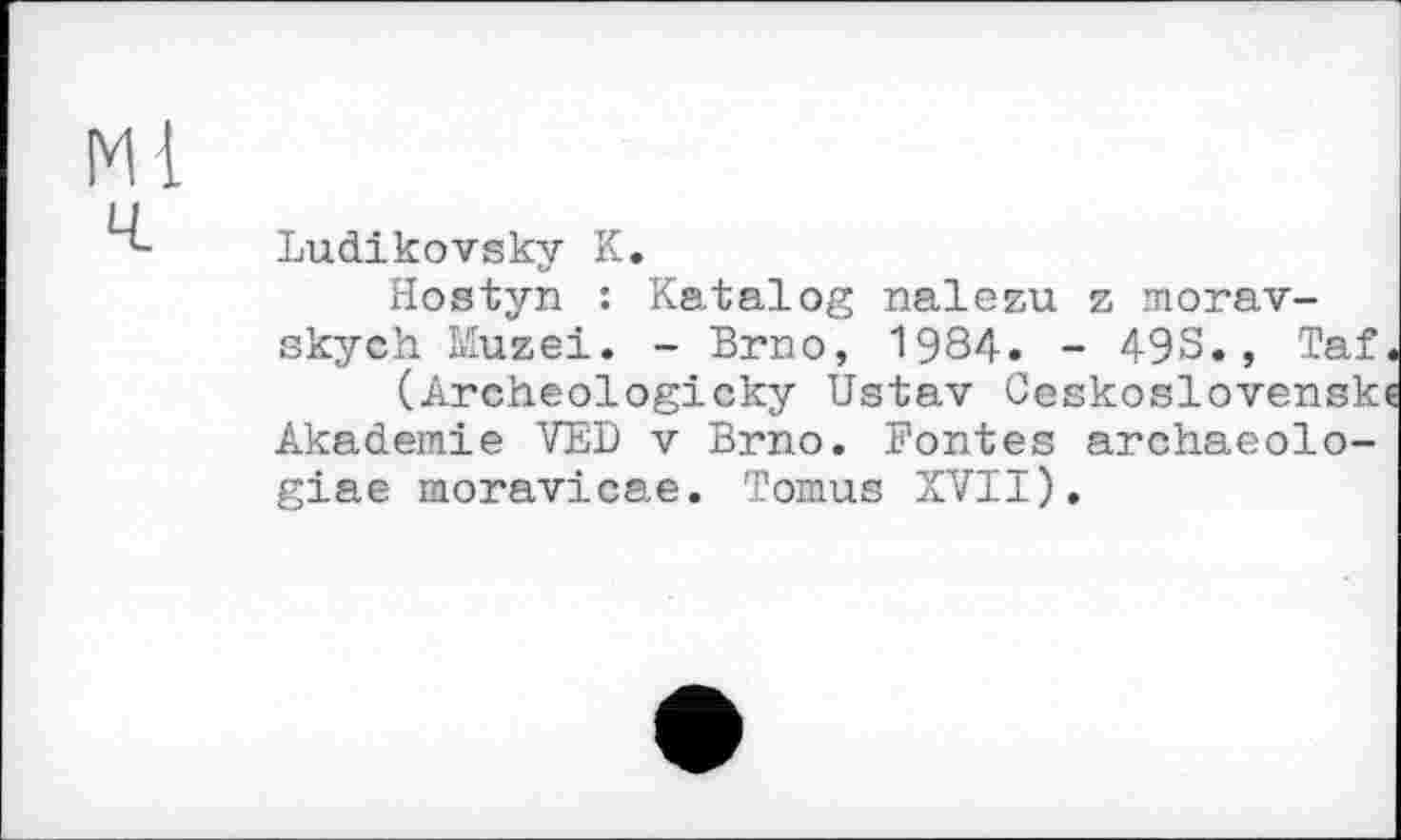 ﻿Ludikovsky К.
Hostyn : Katalog nalezu z morav-skych Muzei. - Brno, 1984. - 49S., Taf (Archeologicky Ustav Ceskoslovensk Akademie VED v Brno. Bontés archaeolo-giae moravicae. Tomus XVII).